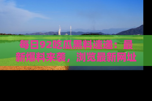 每日92吃瓜黑料速递：最新爆料来袭，浏览最新网址，畅享吃瓜乐趣！