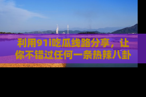 利用91i吃瓜线路分享，让你不错过任何一条热辣八卦新闻
