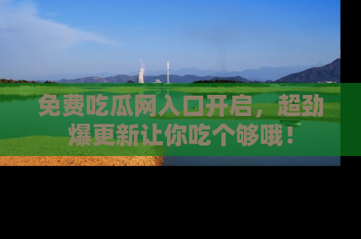 免费吃瓜网入口开启，超劲爆更新让你吃个够哦！