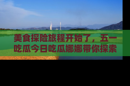 美食探险旅程开始了，五一吃瓜今日吃瓜娜娜带你探索精彩首页线路。