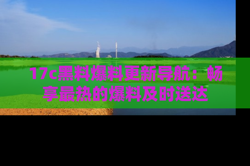 17c黑料爆料更新导航:畅享最热的爆料及时送达