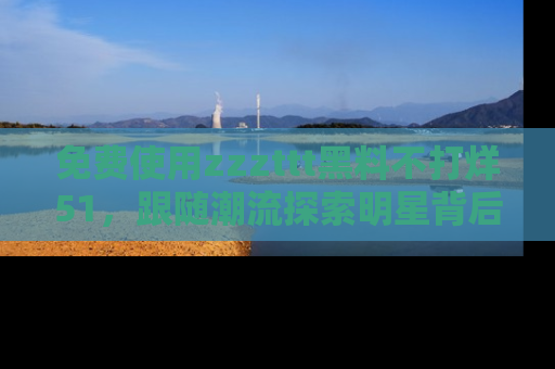 免费使用zzzttt黑料不打烊51，跟随潮流探索明星背后的故事，瘾君子必看！