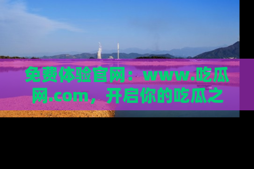 免费体验官网:www.吃瓜网.com,开启你的吃瓜之旅