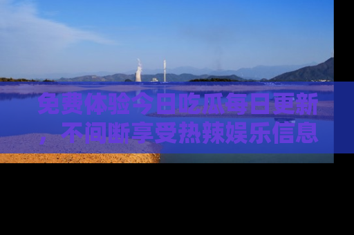 免费体验今日吃瓜每日更新,不间断享受热辣娱乐信息!