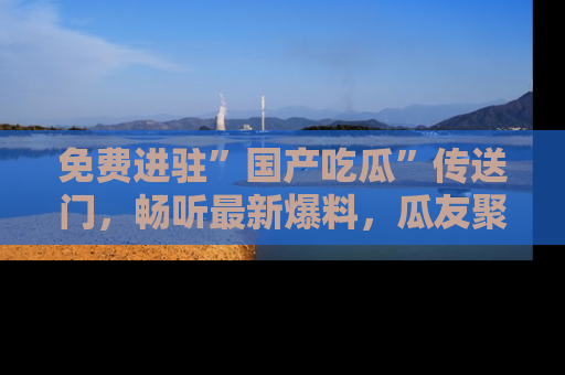 免费进驻”国产吃瓜”传送门，畅听最新爆料，瓜友聚集地等你！