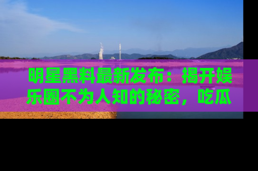 明星黑料最新发布:揭开娱乐圈不为人知的秘密,吃瓜者们请注意!