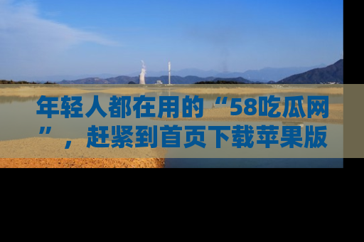 年轻人都在用的“58吃瓜网”,赶紧到首页下载苹果版吧!