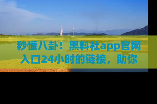 秒懂八卦!黑料社app官网入口24小时的链接,助你及时获取热搜焦点
