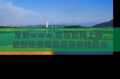 全新www.吃瓜官网上线，最新吃瓜信息尽在你我指尖！