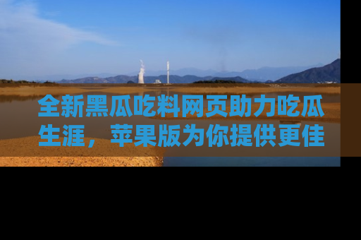 全新黑瓜吃料网页助力吃瓜生涯，苹果版为你提供更佳体验！