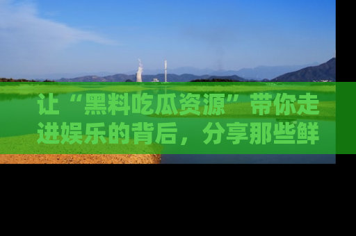 让“黑料吃瓜资源”带你走进娱乐的背后，分享那些鲜为人知的黑料，成为吃瓜界的资深玩家！