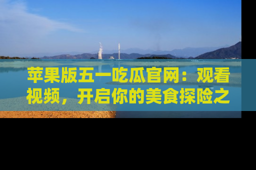 苹果版五一吃瓜官网：观看视频，开启你的美食探险之旅!