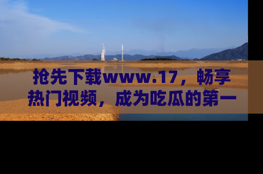 抢先下载www.17，畅享热门视频，成为吃瓜的第一手信息者！