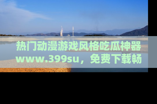热门动漫游戏风格吃瓜神器www.399su，免费下载畅享精彩