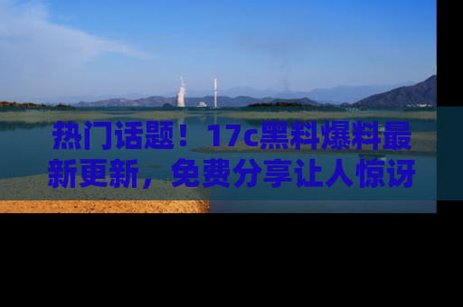 热门话题！17c黑料爆料最新更新，免费分享让人惊讶的事实！