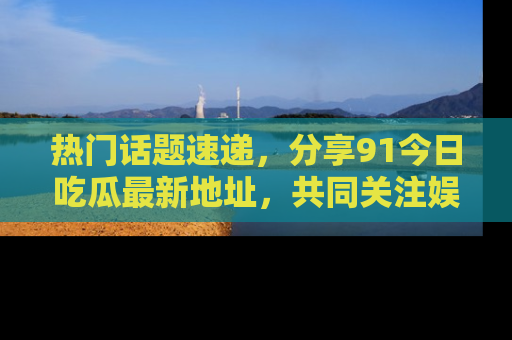 热门话题速递，分享91今日吃瓜最新地址，共同关注娱乐圈的风云变幻！