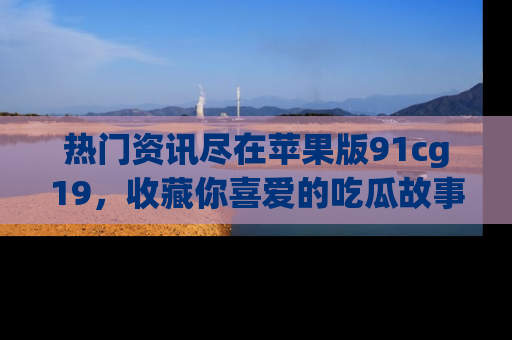 热门资讯尽在苹果版91cg19，收藏你喜爱的吃瓜故事吧！