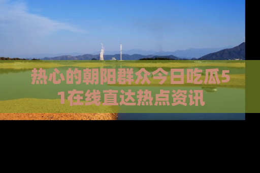 热心的朝阳群众今日吃瓜51在线直达热点资讯
