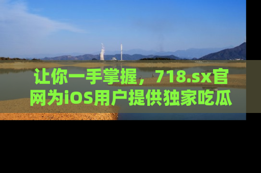 让你一手掌握，718.sx官网为iOS用户提供独家吃瓜内容！