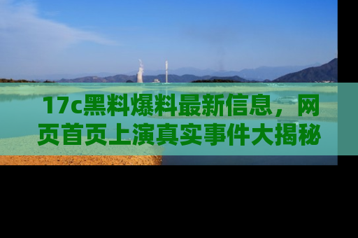 17c黑料爆料最新信息,网页首页上演真实事件大揭秘