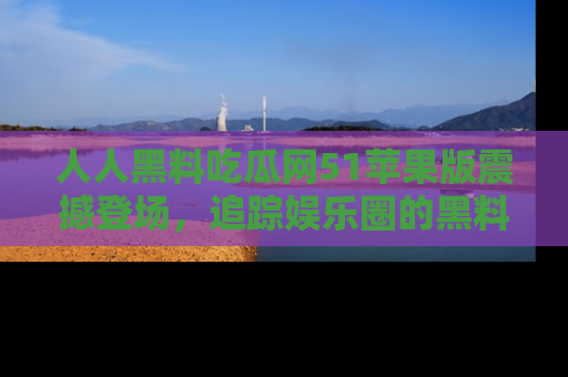 人人黑料吃瓜网51苹果版震撼登场，追踪娱乐圈的黑料与热闻
