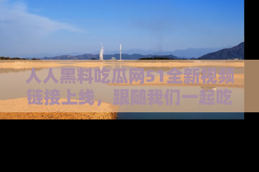 人人黑料吃瓜网51全新视频链接上线，跟随我们一起吃瓜围观！
