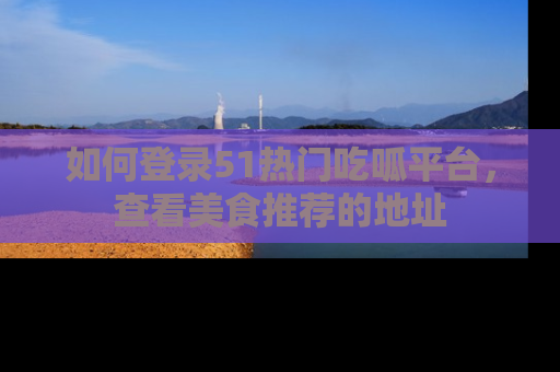 如何登录51热门吃呱平台，查看美食推荐的地址