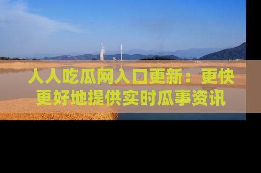 人人吃瓜网入口更新：更快更好地提供实时瓜事资讯
