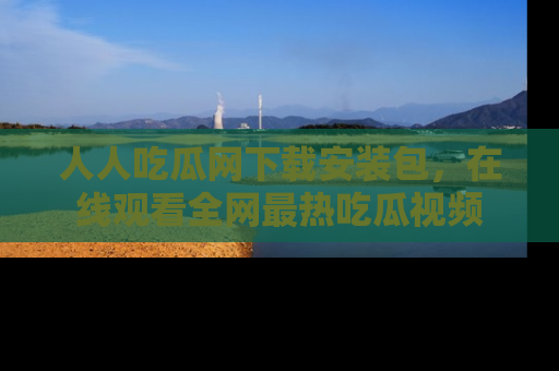 人人吃瓜网下载安装包，在线观看全网最热吃瓜视频
