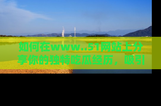 如何在www..51网站上分享你的独特吃瓜经历，吸引更多用户关注