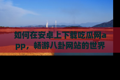 如何在安卓上下载吃瓜网app，畅游八卦网站的世界