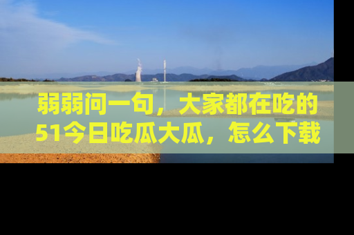 弱弱问一句，大家都在吃的51今日吃瓜大瓜，怎么下载登录才能体验最新入口？
