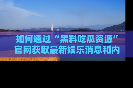 如何通过“黑料吃瓜资源”官网获取最新娱乐消息和内幕爆料
