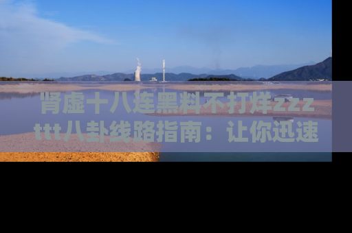 肾虚十八连黑料不打烊zzzttt八卦线路指南：让你迅速掌握热点事件脉络