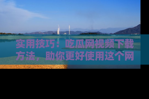 实用技巧：吃瓜网视频下载方法，助你更好使用这个网站