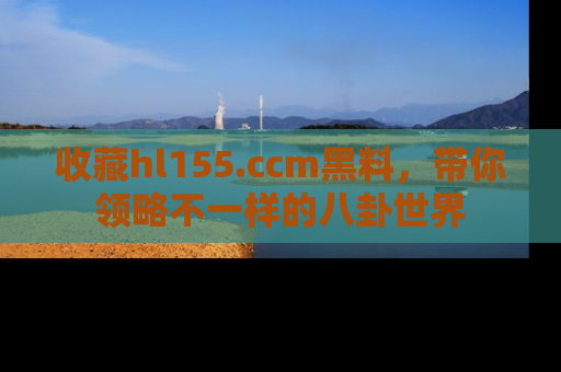 收藏hl155.ccm黑料，带你领略不一样的八卦世界