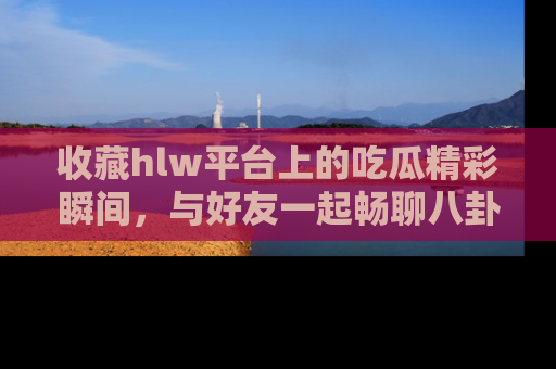 收藏hlw平台上的吃瓜精彩瞬间，与好友一起畅聊八卦趣闻！