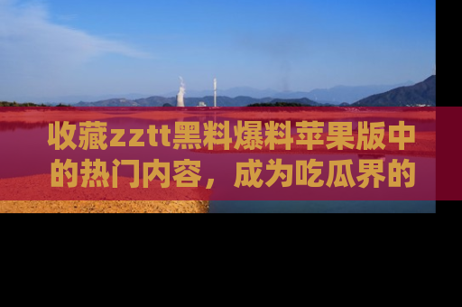 收藏zztt黑料爆料苹果版中的热门内容，成为吃瓜界的资深玩家！
