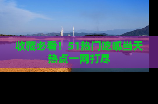 收藏必看！51热门吃呱当天热点一网打尽