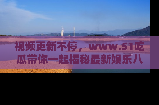 视频更新不停，www.51吃瓜带你一起揭秘最新娱乐八卦，畅享信息盛宴！