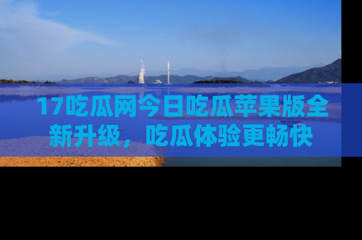 17吃瓜网今日吃瓜苹果版全新升级,吃瓜体验更畅快