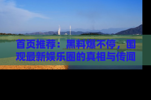 首页推荐：黑料爆不停，围观最新娱乐圈的真相与传闻