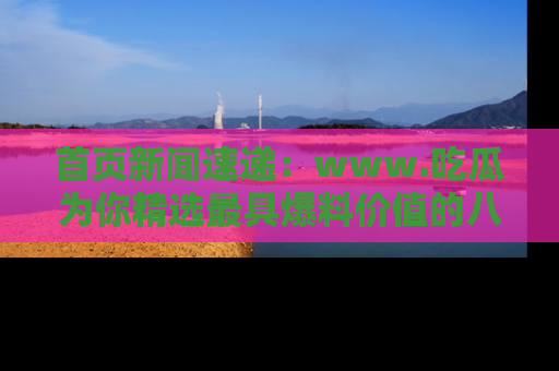 首页新闻速递:www.吃瓜为你精选最具爆料价值的八卦和趣闻!