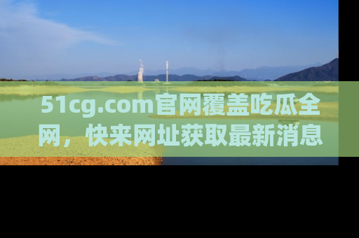 51cg.com官网覆盖吃瓜全网,快来网址获取最新消息与链接!