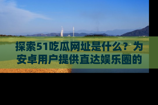 探索51吃瓜网址是什么?为安卓用户提供直达娱乐圈的途径