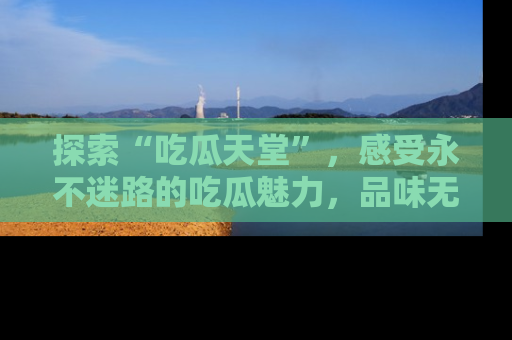 探索“吃瓜天堂”,感受永不迷路的吃瓜魅力,品味无尽的美食!