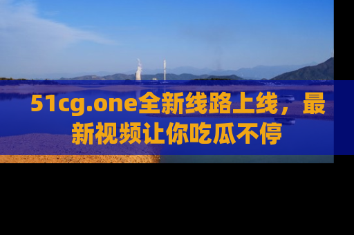 51cg.one全新线路上线,最新视频让你吃瓜不停