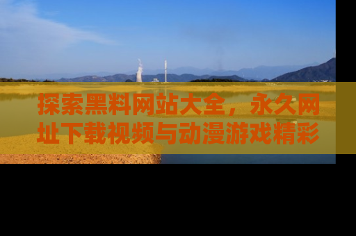 探索黑料网站大全,永久网址下载视频与动漫游戏精彩瞬间!