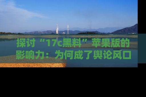 探讨“17c黑料”苹果版的影响力:为何成了舆论风口?