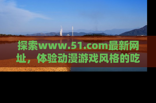探索www.51.com最新网址,体验动漫游戏风格的吃瓜乐趣!